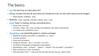 The basics
• List: first item has an index value of 0
• Slicing: includes the start & up to (but not include) the end, can slice with step (must be integer)
• Mylist [startAt : endBefore : step]
• Methods: .sort(), .append(), .extend(), .index(x), .min(), .max()
• Array: faster in reading, storing, calculating items
• Create array: np.array()
• Functions: .shape, .size, .mean, np.std(), np.arange(start, end, step), np.transpose()
• Can subset array using Boolean array
• Visualistion: use matplotlib.pyplot or seaborn packages
• Boxplot for quantiles and outliers: sns.boxplot(x= ,y= , data= )
• Line plot: plt.plot()
• Scatter plot: plt.scatter()
• Histogram: plt.hist(x = , bins = ); normed = 1 to use %
• Plt.show() to show graphs, plt.legend() to show legends
• Miscellaneous: color = , linestyle = ’ ‘, legend =‘ ‘, subplot = True, plt.xlabel(’ ‘), plt.ylabel(‘ ‘)
• Add a vertical line on chart: ax.axvline()
• Other plot types ( kind = ‘ ‘): bar, barh, hist, box, kde, density, area, pie, scatter, hexbin
 