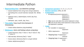 Intermediate Python
• Representing time: use datetime package
• Convert datetime from string, from string to datetime
• Formatting time: consult materials. Example: %A, %B $d,
%Y
• datetime.now (), .datetime(year, month, day, hour,
minute)
• Attributes: .year, .month, .day, .hour,…
• Time delta: how much time between 2
timestamps
• Create relative datetime using timedelta()
• Dictionary: store and lookup values using keys
• Create dictionary: {‘key 1’:’value 1’, ’key 2’:’value 2’, ‘key
3’:’value 3’}
• Add new keys: dictionary [‘key’] = ‘value’
• Access values: dictionary [‘key’] or use get method
• Delete: del(dictionary[‘key’])
• Comparison operators: ==, !=, >, <, <=, =>
• Boolean operators: and,, or, not
• If statements:
• If <expression/control statement> :
Statement 1
Statement 2
Statement 3
• Else: excute code when the control statement is False
• Elif: only excute when initial statement is False and the
Elif statement is satisfied
• Loops:
• For <variable> in <sequence>:
Statement
• While <expression>:
Statement
• Skipping loop: if <expression> :
continue
• Stopping loop: if <expression> :
break
 