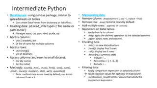Intermediate Python
• DataFrames: using pandas package, similar to
spreadsheets or tables
• Can create DataFrames from dictionary or list of lists
• Reading data: pd.read_<file type> (’ file name or
path to file’)
• File type: excel, csv, json, html, pickle, sql
• Access column:
• Use [] brackets, dot
• Or list of name for multiple columns
• Access rows:
• Use slicing []
• List of booleans
• Access columns and rows in small dataset:
• iloc (by name)
• loc (by index)
• Methods: .count(), .min(), .max(), .first(), .last(), .sum(),
.prod(), .mean(), .median(), .std(), .var(), .quantiles()
• Note: method runs across rows by default, run across
columns if axis = 1
• Manipulating data:
• Remove column: .drop(columns=[ ], axis = 1, inplace = True)
• Remove row: .drop() remove rows by default
• Add multiple rows: .append() or .concat()
• Operations on DataFrames:
• apply directly to column
• .map: apply the defined operation to the selected columns
• .apply: across rows and columns
• Checking data:
• .info(): to view data structure
• .head(): display first 5 rows
• .tail(): display last 5 rows
• .describe(): summary stats
• Include = …
• Percentiles = [.1, .5, .9]
• Exclude = …
• Filtering data:
• Apply comparison expression on selected column
 result: Boolean values for each row in that column
• .loc [boolean_result] to filter values that satisfy the
comparison expression
 