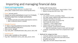 Importing and managing financial data
• Import and inspecting data:
• CSV: pd.read_csv(‘file_name.csv’, na_values=‘n/a’,
parse_dates =[‘label of the column containing date info’])
• Excel: pd.read_excel( )
• Import an entire worksheet or just 1 or 2 sheets
• Combine data from multiple worksheets:
pd.concat()
• Combine vertically and combine data based on columns
• Note: a reference column is needed
• Google Finance:
• 1st step is importing datetime functionality  define
start and end date using date ()
• Data source: ‘google’
• E.g. stock_date = DataReader(ticker, data_source, start, end)
• Fed Researve:
• Series code: available on the website
• E.g. data = DataReader (series_code, data_source, start)
• Dealing with missing values:
• Drop rows with missing values: .dropa (inplace = True)
• Replace missng value with mean: .filla
• Useful methods:
• .sort_values (‘column’, ascending = False)
• .set_index: assign a different data type/values to the index
• .idxmax(): find index of max value
• .unique(): unique values as numpy array
• .div(): divide the whole column
• . nlargest(n = ): find n largest values
• .index.to.list(): convert index to list
• .panel.to_frame(): convert panel to frame
• Why? 2D multiIndex is easier to work with than panel
• .unstack(): unstack data, move from a long format to wide
format
• Methods for categorical data
• .nunique(): identify unique values or categories
• .value_count(): how many times each value occurs
• .groupby(): group data
• .agg(): pass a list with names of stats metric
 