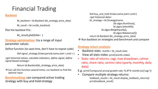 Financial Trading
Backtest
Bt_backtest = bt.Backtest (bt_strategy, price_data)
Bt_result = bt.run(bt_backtest)
Plot the backtest PnL:
bt_result,plot(title= )
Strategy optimization: try a range of input
parameter values
Define function (to save time, don’t have to repeat code)
Def signal_strategy (ticker,period,name,start =,end = )
<get historical values, calculate indicators, define signal, define
signal-based strategy>
Return bt.Backtest(bt_strattegy, price_data)
Can call this function several times, run backtest to find the
optimal input
Benchmarking: can compared active trading
strategy with buy and hold strategy
Def buy_and_hold (ticker,name,start=,end=)
<get historical data>
bt_strategy = bt.Strategy(name,
[bt.algos.RunOnce(),
bt.algos.SelectAll(),
bt.algos.WeighEqually(),
bt.algos.Rebalance()])
return bt.Backtest (bt_strategy, price_data)
 Run backtest on strategies and benchmark and compare
Strategy return analysis:
• Backtest stats: resInfo = bt_result.stats
• View all stats index: print(resInfo.index)
• Stats: rate of returns, cagr, max drawdown, calmar
ratio, share ratio, sortino ratio (yearly, monthly, daily
data)
E.g. print(‘Compound annual growth rate: %.4f’% resInfo.loc[‘cagr’])
• Compare multiple strategy returns:
lookback_results = bt_result.display_lookback_returns()
print(lookback_result)
 