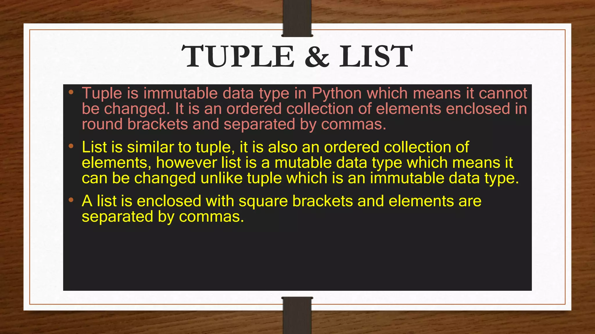 TUPLE & LIST
• Tuple is immutable data type in Python which means it cannot
be changed. It is an ordered collection of elements enclosed in
round brackets and separated by commas.
• List is similar to tuple, it is also an ordered collection of
elements, however list is a mutable data type which means it
can be changed unlike tuple which is an immutable data type.
• A list is enclosed with square brackets and elements are
separated by commas.
 