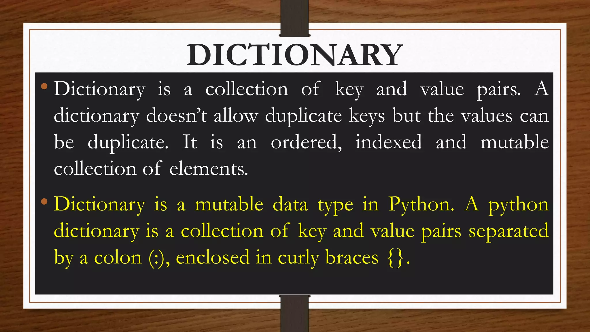 DICTIONARY
• Dictionary is a collection of key and value pairs. A
dictionary doesn’t allow duplicate keys but the values can
be duplicate. It is an ordered, indexed and mutable
collection of elements.
• Dictionary is a mutable data type in Python. A python
dictionary is a collection of key and value pairs separated
by a colon (:), enclosed in curly braces {}.
 