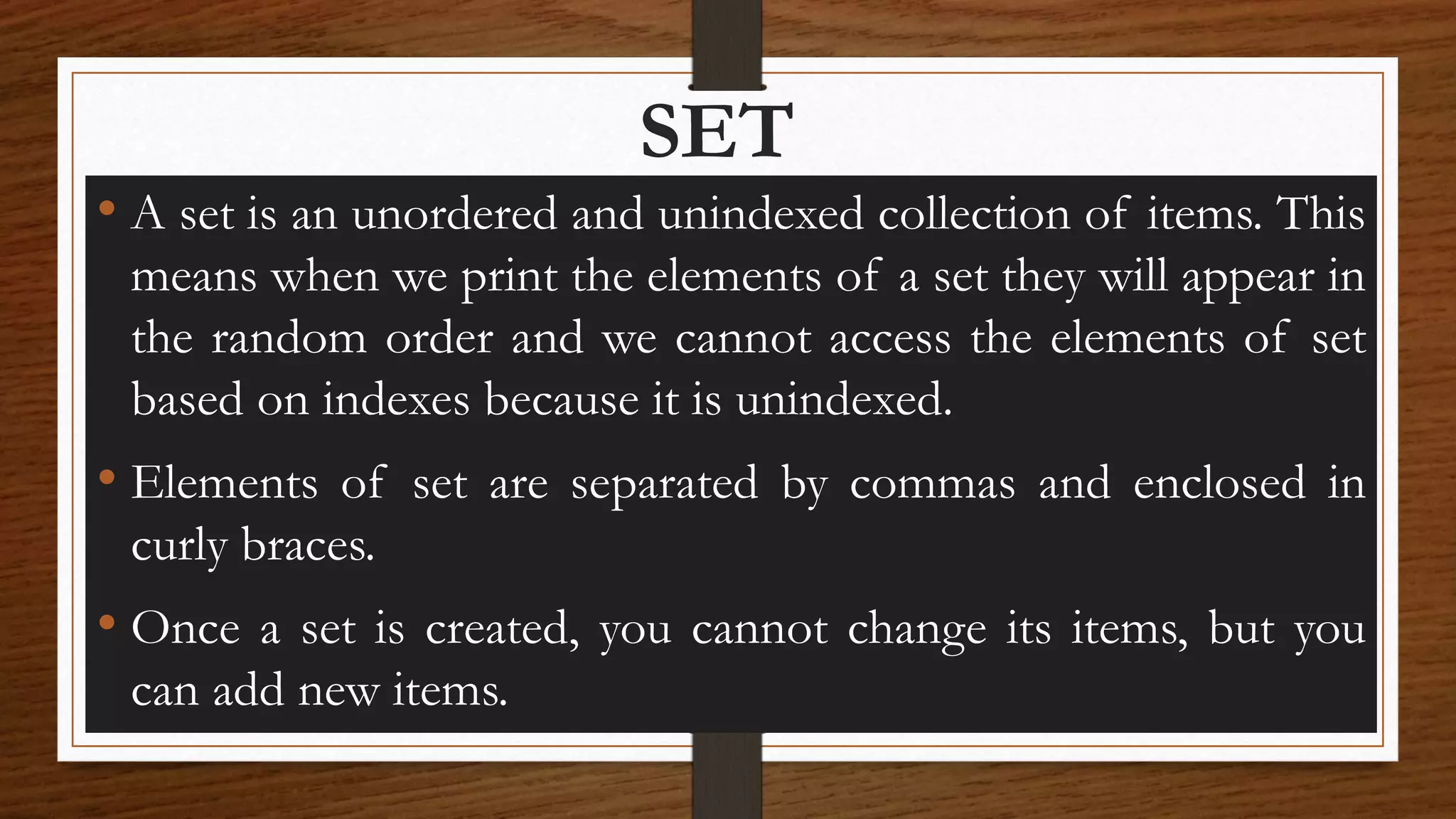 SET
• A set is an unordered and unindexed collection of items. This
means when we print the elements of a set they will appear in
the random order and we cannot access the elements of set
based on indexes because it is unindexed.
• Elements of set are separated by commas and enclosed in
curly braces.
• Once a set is created, you cannot change its items, but you
can add new items.
 