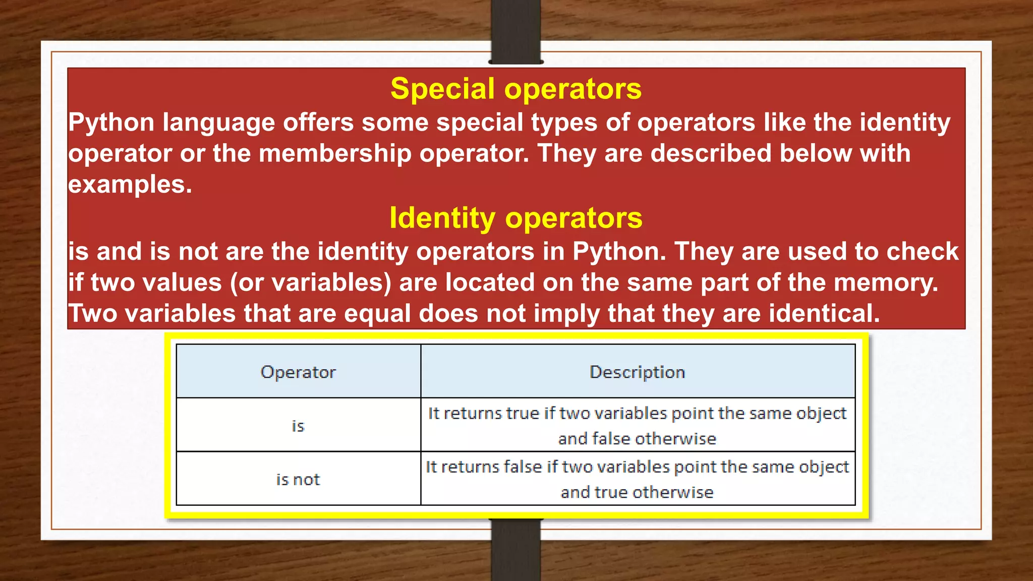 Special operators
Python language offers some special types of operators like the identity
operator or the membership operator. They are described below with
examples.
Identity operators
is and is not are the identity operators in Python. They are used to check
if two values (or variables) are located on the same part of the memory.
Two variables that are equal does not imply that they are identical.
 