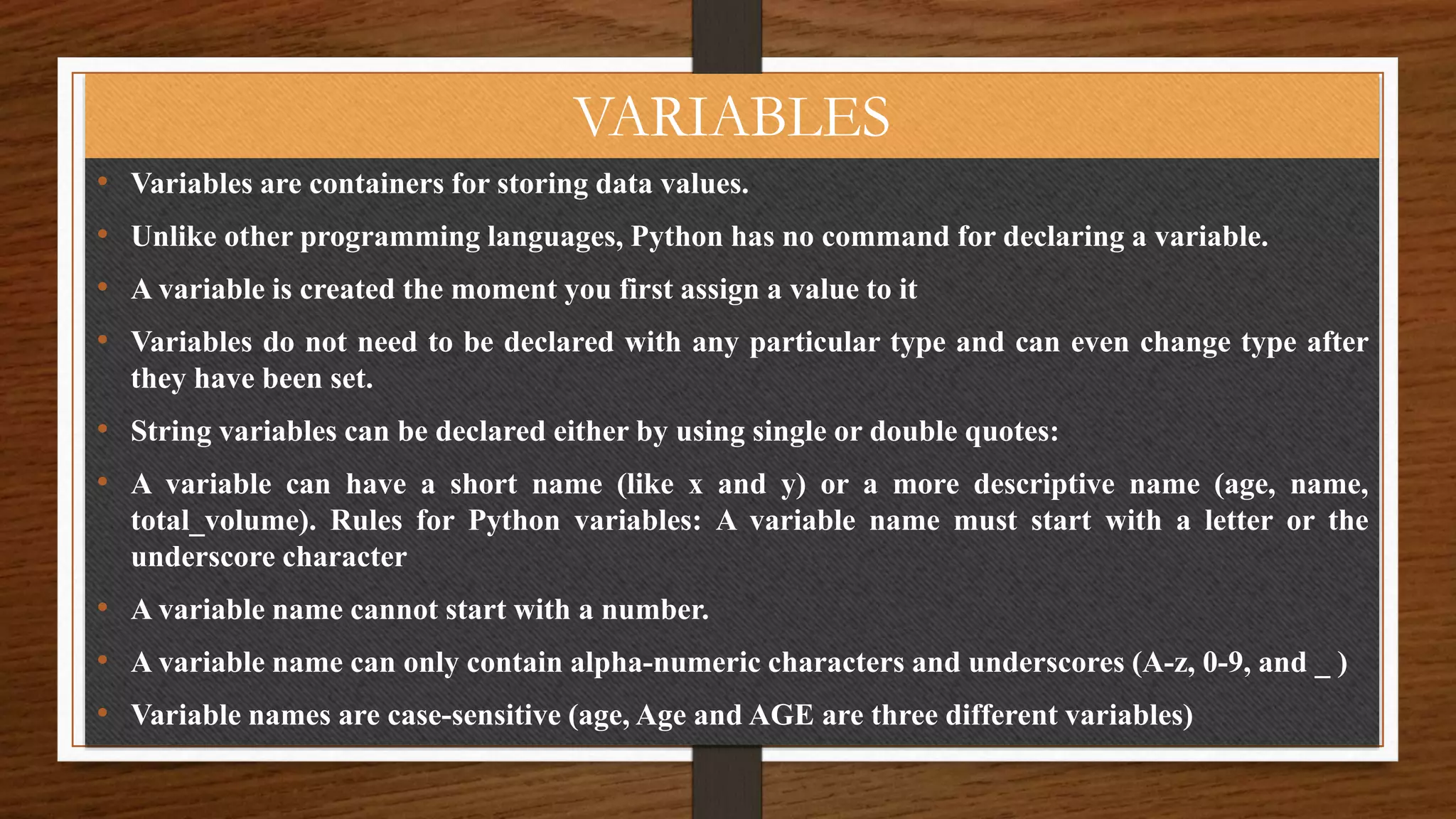 VARIABLES
• Variables are containers for storing data values.
• Unlike other programming languages, Python has no command for declaring a variable.
• A variable is created the moment you first assign a value to it
• Variables do not need to be declared with any particular type and can even change type after
they have been set.
• String variables can be declared either by using single or double quotes:
• A variable can have a short name (like x and y) or a more descriptive name (age, name,
total_volume). Rules for Python variables: A variable name must start with a letter or the
underscore character
• A variable name cannot start with a number.
• A variable name can only contain alpha-numeric characters and underscores (A-z, 0-9, and _ )
• Variable names are case-sensitive (age, Age and AGE are three different variables)
 