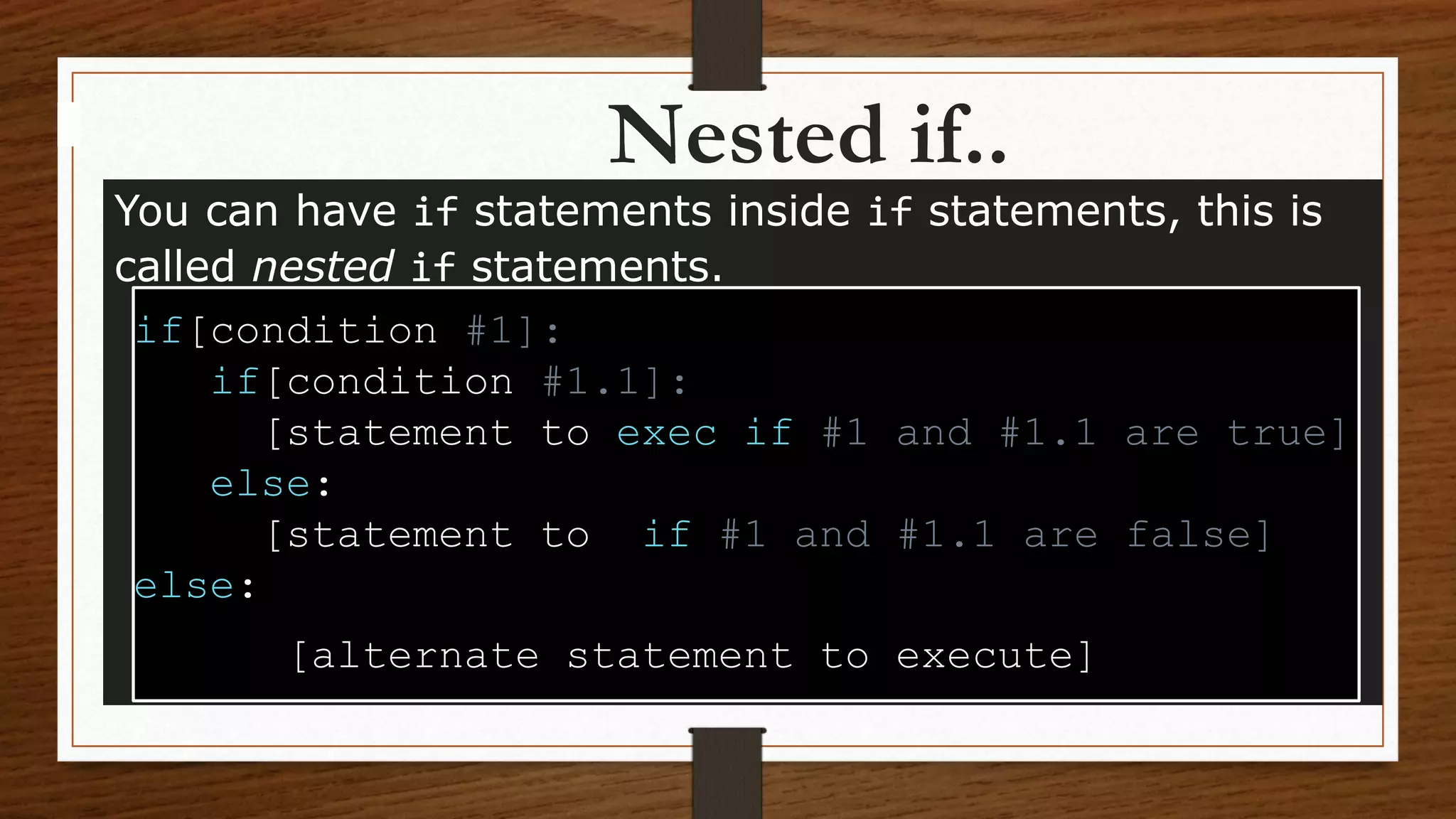 Nested if..
You can have if statements inside if statements, this is
called nested if statements.
if[condition #1]:
if[condition #1.1]:
[statement to exec if #1 and #1.1 are true]
else:
[statement to if #1 and #1.1 are false]
else:
[alternate statement to execute]
 