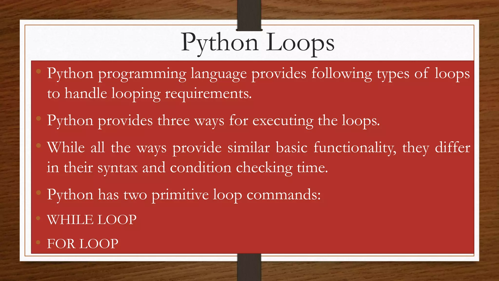 Python Loops
• Python programming language provides following types of loops
to handle looping requirements.
• Python provides three ways for executing the loops.
• While all the ways provide similar basic functionality, they differ
in their syntax and condition checking time.
• Python has two primitive loop commands:
• WHILE LOOP
• FOR LOOP
 