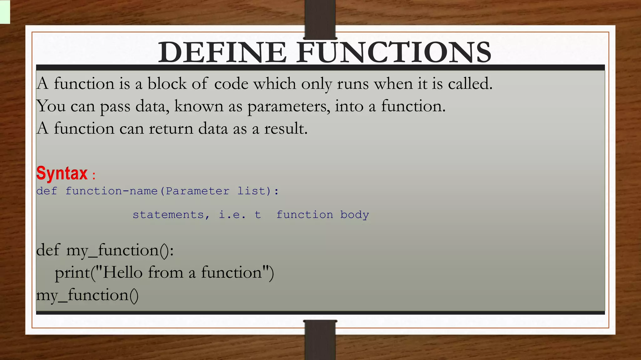 DEFINE FUNCTIONS
A function is a block of code which only runs when it is called.
You can pass data, known as parameters, into a function.
A function can return data as a result.
Syntax :
def function-name(Parameter list):
statements, i.e. t function body
def my_function():
print("Hello from a function")
my_function()
 