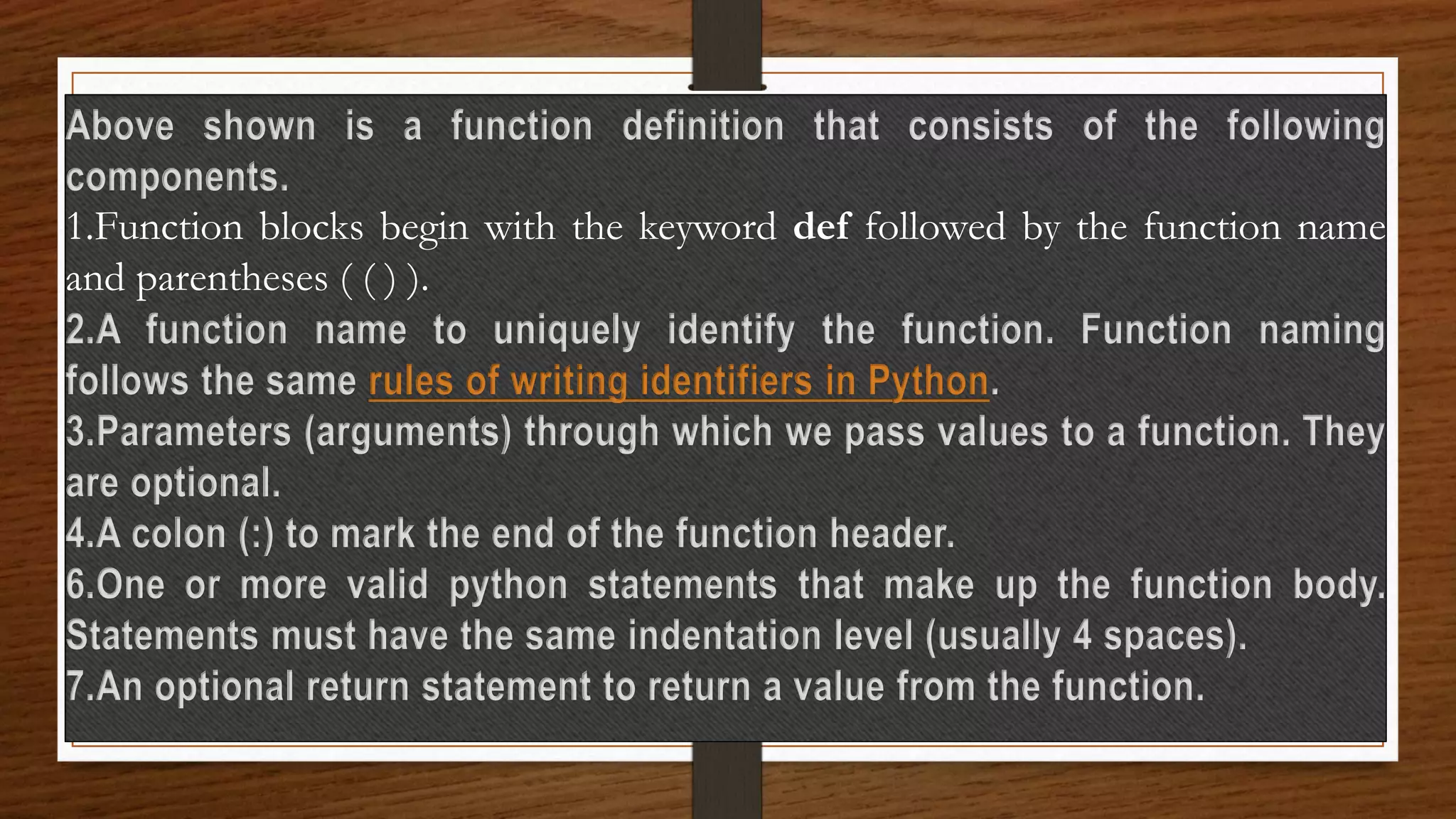 Above shown is a function definition that consists of the following
components.
1.Function blocks begin with the keyword def followed by the function name
and parentheses ( ( ) ).
2.A function name to uniquely identify the function. Function naming
follows the same rules of writing identifiers in Python.
3.Parameters (arguments) through which we pass values to a function. They
are optional.
4.A colon (:) to mark the end of the function header.
6.One or more valid python statements that make up the function body.
Statements must have the same indentation level (usually 4 spaces).
7.An optional return statement to return a value from the function.
 