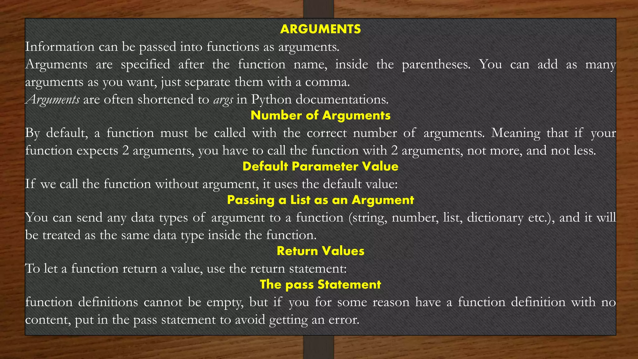 ARGUMENTS
Information can be passed into functions as arguments.
Arguments are specified after the function name, inside the parentheses. You can add as many
arguments as you want, just separate them with a comma.
Arguments are often shortened to args in Python documentations.
Number of Arguments
By default, a function must be called with the correct number of arguments. Meaning that if your
function expects 2 arguments, you have to call the function with 2 arguments, not more, and not less.
Default Parameter Value
If we call the function without argument, it uses the default value:
Passing a List as an Argument
You can send any data types of argument to a function (string, number, list, dictionary etc.), and it will
be treated as the same data type inside the function.
Return Values
To let a function return a value, use the return statement:
The pass Statement
function definitions cannot be empty, but if you for some reason have a function definition with no
content, put in the pass statement to avoid getting an error.
 
