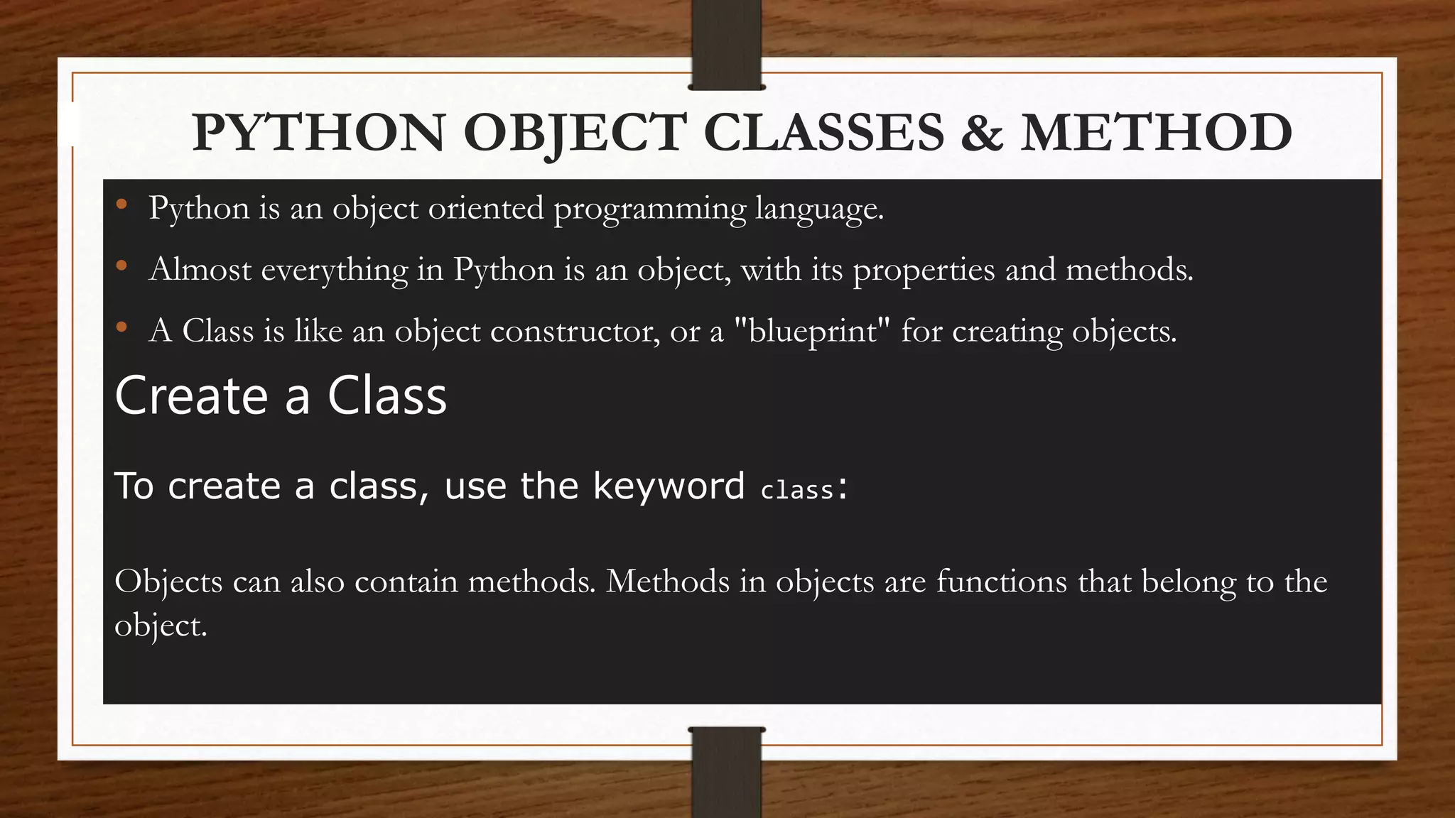 PYTHON OBJECT CLASSES & METHOD
• Python is an object oriented programming language.
• Almost everything in Python is an object, with its properties and methods.
• A Class is like an object constructor, or a "blueprint" for creating objects.
Create a Class
To create a class, use the keyword class:
Objects can also contain methods. Methods in objects are functions that belong to the
object.
 