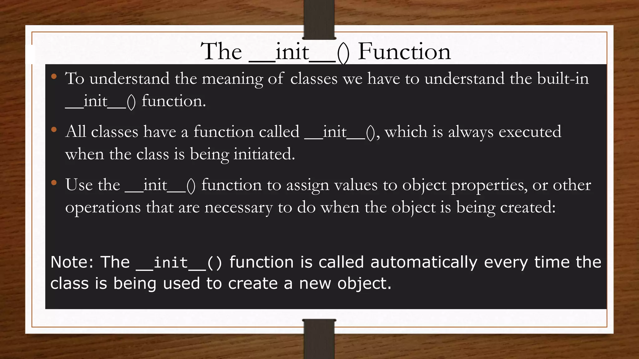 The __init__() Function
• To understand the meaning of classes we have to understand the built-in
__init__() function.
• All classes have a function called __init__(), which is always executed
when the class is being initiated.
• Use the __init__() function to assign values to object properties, or other
operations that are necessary to do when the object is being created:
Note: The __init__() function is called automatically every time the
class is being used to create a new object.
 