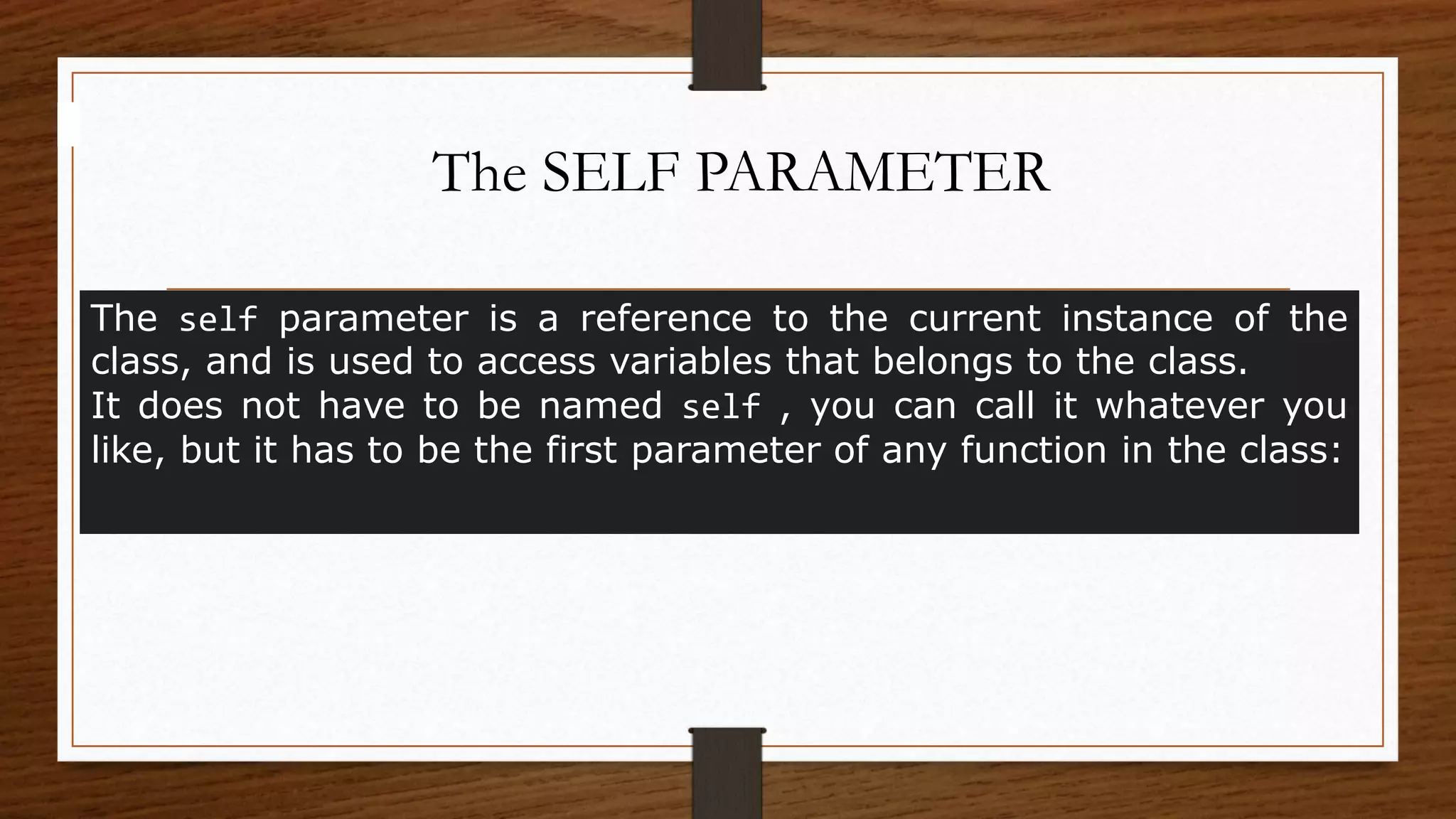 The SELF PARAMETER
The self parameter is a reference to the current instance of the
class, and is used to access variables that belongs to the class.
It does not have to be named self , you can call it whatever you
like, but it has to be the first parameter of any function in the class:
 