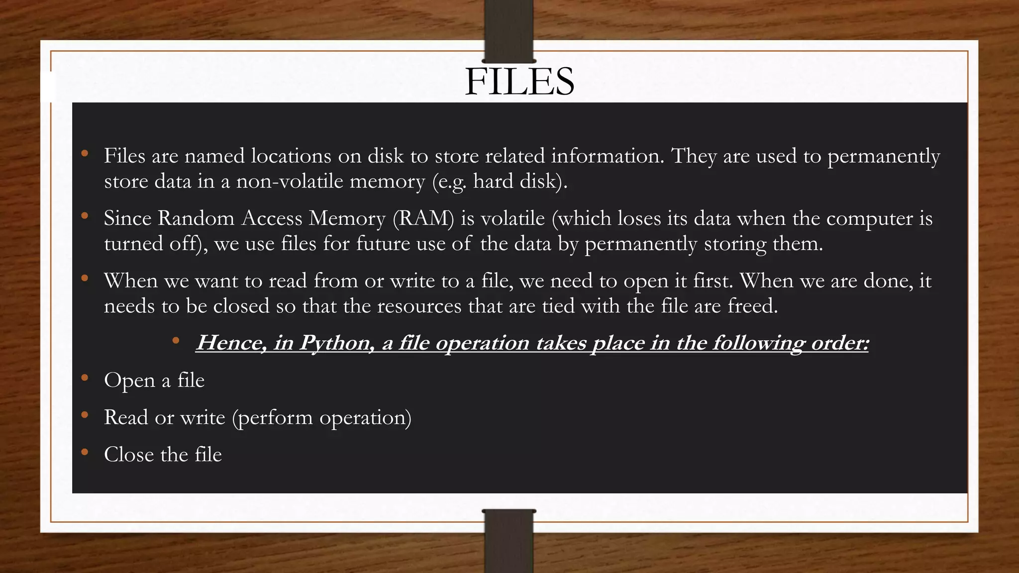 FILES
• Files are named locations on disk to store related information. They are used to permanently
store data in a non-volatile memory (e.g. hard disk).
• Since Random Access Memory (RAM) is volatile (which loses its data when the computer is
turned off), we use files for future use of the data by permanently storing them.
• When we want to read from or write to a file, we need to open it first. When we are done, it
needs to be closed so that the resources that are tied with the file are freed.
• Hence, in Python, a file operation takes place in the following order:
• Open a file
• Read or write (perform operation)
• Close the file
 