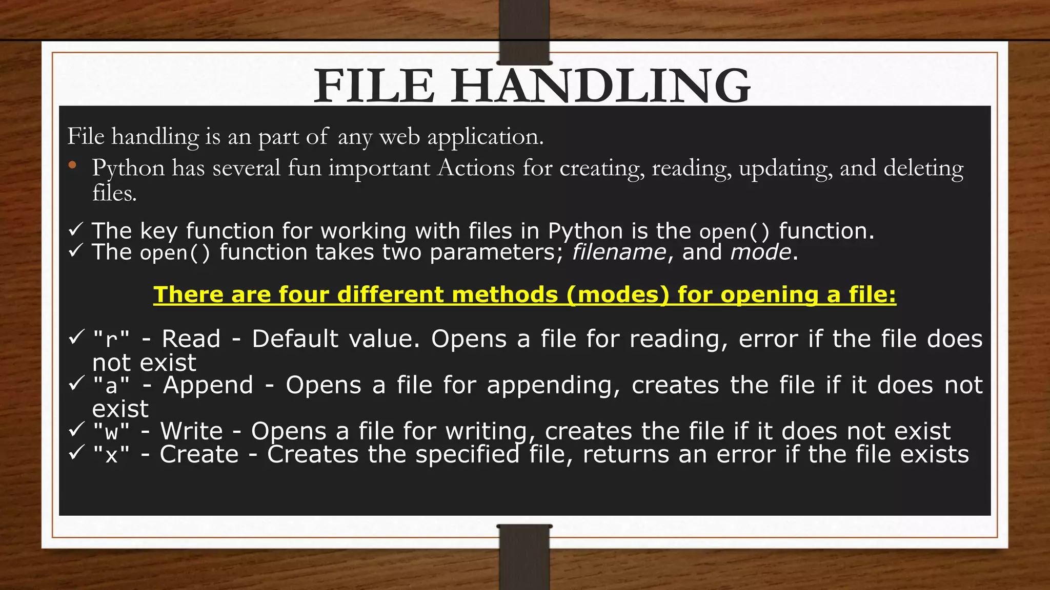 FILE HANDLING
File handling is an part of any web application.
• Python has several fun important Actions for creating, reading, updating, and deleting
files.
 The key function for working with files in Python is the open() function.
 The open() function takes two parameters; filename, and mode.
There are four different methods (modes) for opening a file:
 "r" - Read - Default value. Opens a file for reading, error if the file does
not exist
 "a" - Append - Opens a file for appending, creates the file if it does not
exist
 "w" - Write - Opens a file for writing, creates the file if it does not exist
 "x" - Create - Creates the specified file, returns an error if the file exists
 