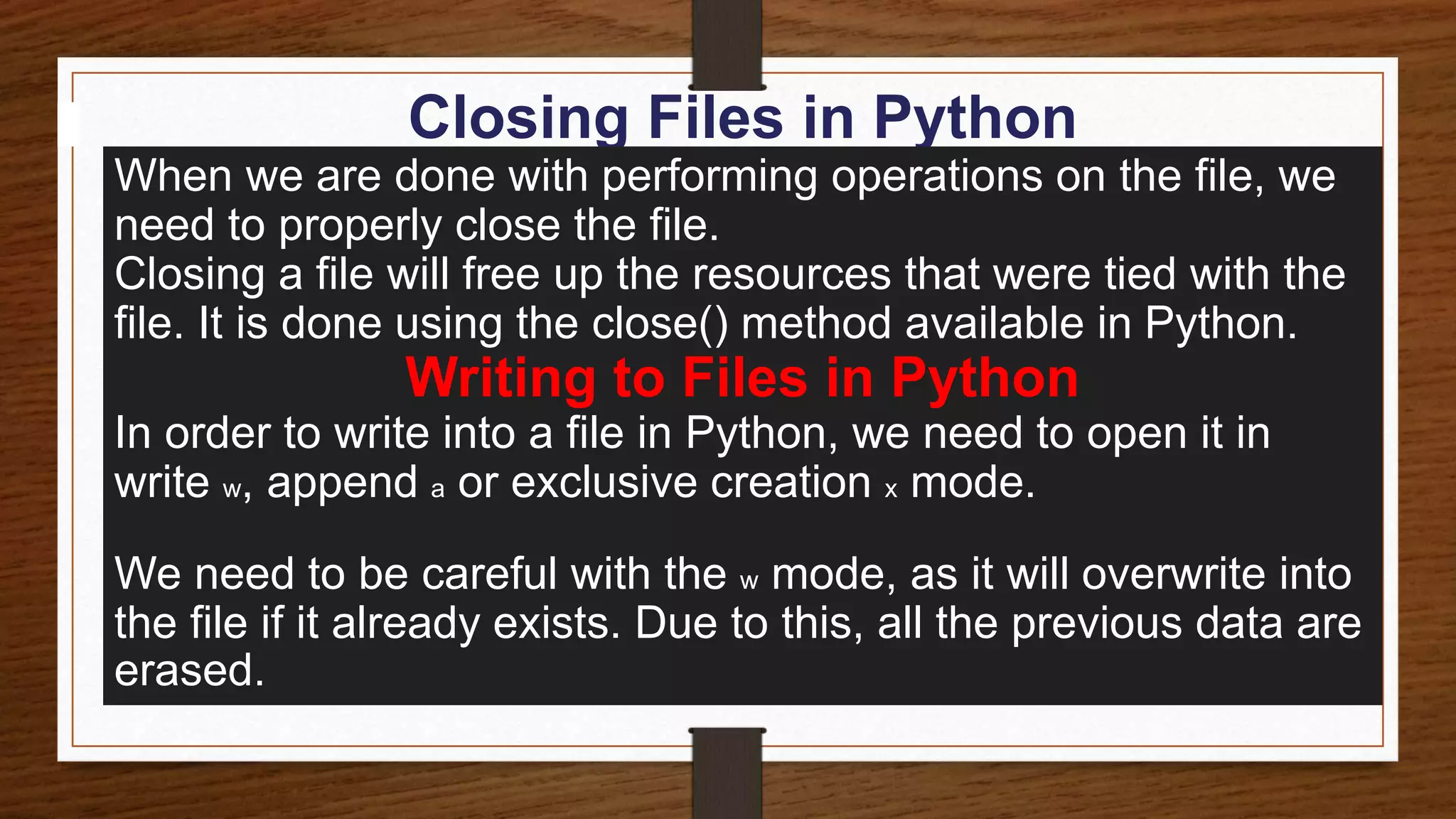 Closing Files in Python
When we are done with performing operations on the file, we
need to properly close the file.
Closing a file will free up the resources that were tied with the
file. It is done using the close() method available in Python.
Writing to Files in Python
In order to write into a file in Python, we need to open it in
write w, append a or exclusive creation x mode.
We need to be careful with the w mode, as it will overwrite into
the file if it already exists. Due to this, all the previous data are
erased.
 