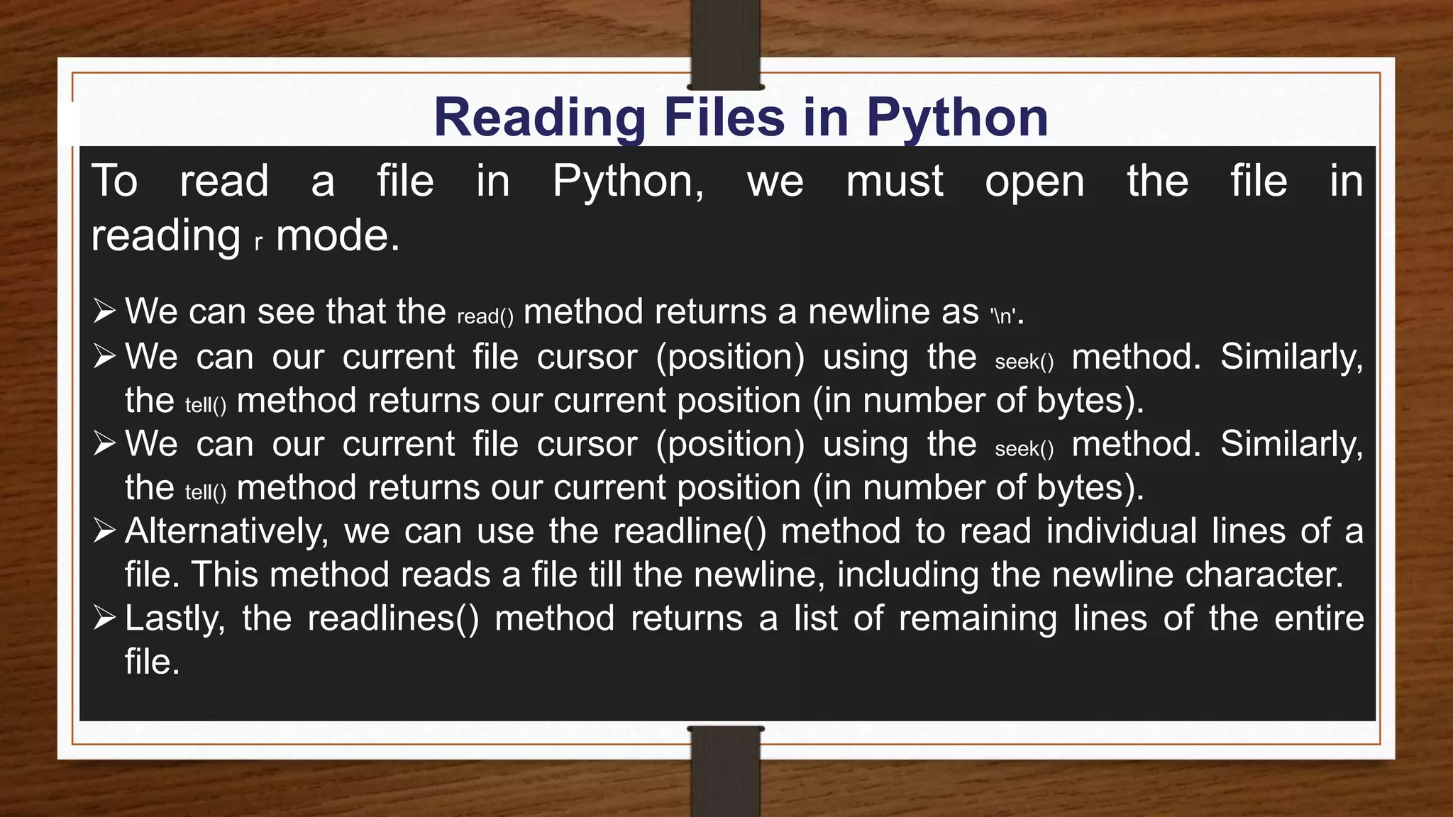 Reading Files in Python
To read a file in Python, we must open the file in
reading r mode.
We can see that the read() method returns a newline as 'n'.
We can our current file cursor (position) using the seek() method. Similarly,
the tell() method returns our current position (in number of bytes).
We can our current file cursor (position) using the seek() method. Similarly,
the tell() method returns our current position (in number of bytes).
Alternatively, we can use the readline() method to read individual lines of a
file. This method reads a file till the newline, including the newline character.
Lastly, the readlines() method returns a list of remaining lines of the entire
file.
 