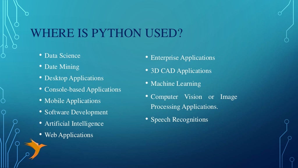 WHERE IS PYTHON USED?
• Data Science
• Date Mining
• Desktop Applications
• Console-based Applications
• Mobile Applications
• Software Development
• Artificial Intelligence
• Web Applications
• Enterprise Applications
• 3D CAD Applications
• Machine Learning
• Computer Vision or Image
Processing Applications.
• Speech Recognitions
 