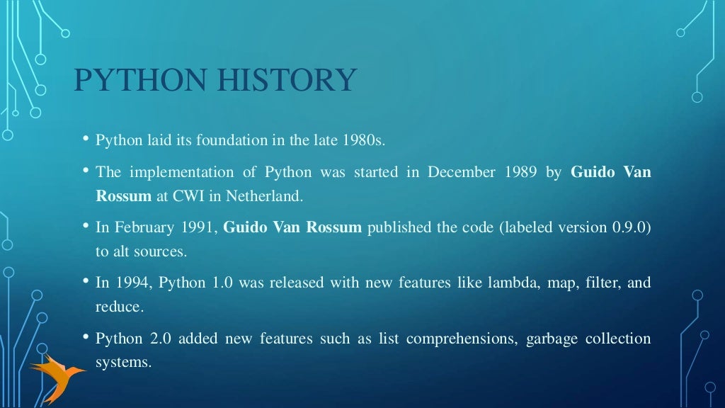 PYTHON HISTORY
• Python laid its foundation in the late 1980s.
• The implementation of Python was started in December 1989 by Guido Van
Rossum at CWI in Netherland.
• In February 1991, Guido Van Rossum published the code (labeled version 0.9.0)
to alt sources.
• In 1994, Python 1.0 was released with new features like lambda, map, filter, and
reduce.
• Python 2.0 added new features such as list comprehensions, garbage collection
systems.
 