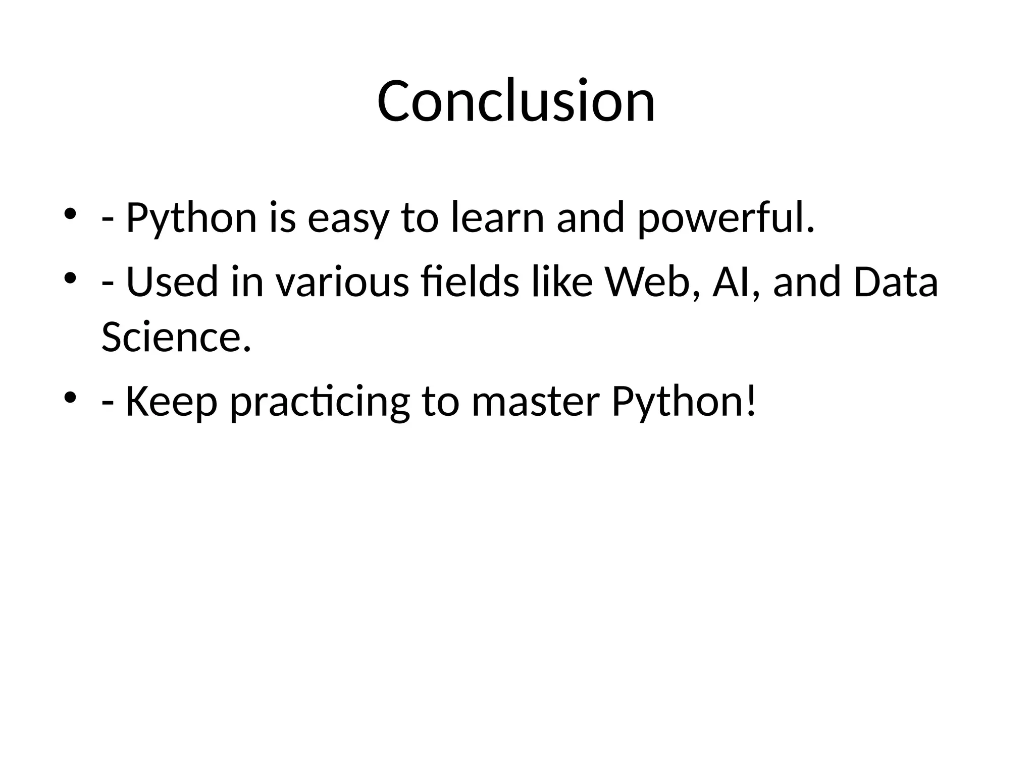 Conclusion
• - Python is easy to learn and powerful.
• - Used in various fields like Web, AI, and Data
Science.
• - Keep practicing to master Python!
 