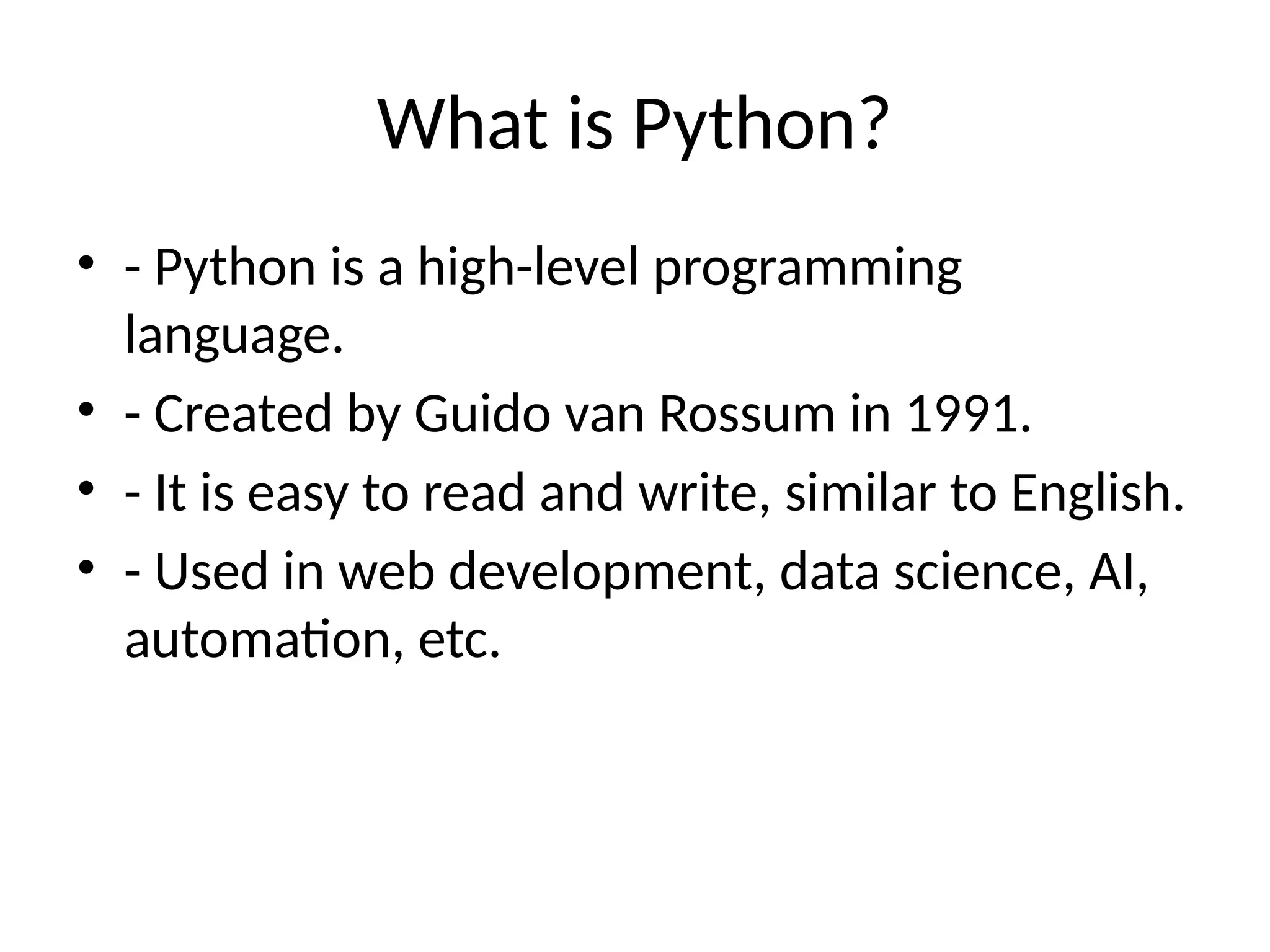 What is Python?
• - Python is a high-level programming
language.
• - Created by Guido van Rossum in 1991.
• - It is easy to read and write, similar to English.
• - Used in web development, data science, AI,
automation, etc.
 