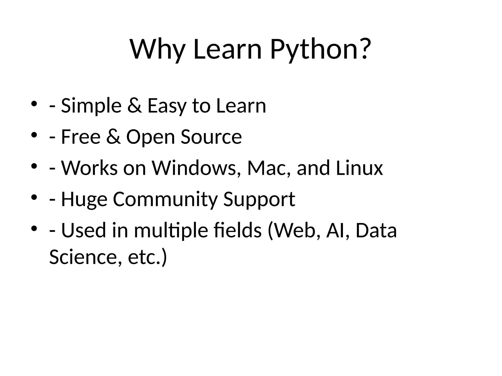 Why Learn Python?
• - Simple & Easy to Learn
• - Free & Open Source
• - Works on Windows, Mac, and Linux
• - Huge Community Support
• - Used in multiple fields (Web, AI, Data
Science, etc.)
 