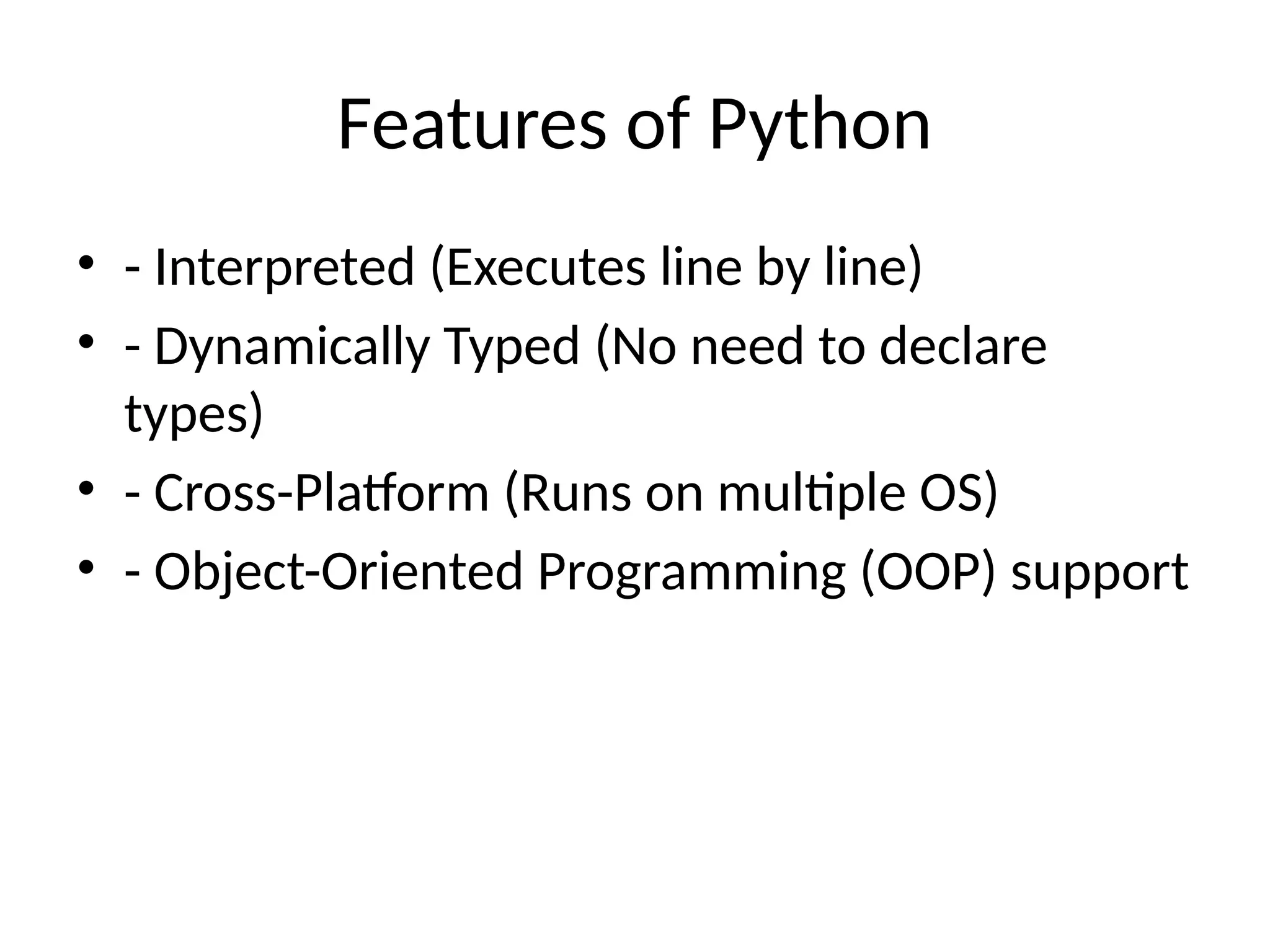 Features of Python
• - Interpreted (Executes line by line)
• - Dynamically Typed (No need to declare
types)
• - Cross-Platform (Runs on multiple OS)
• - Object-Oriented Programming (OOP) support
 