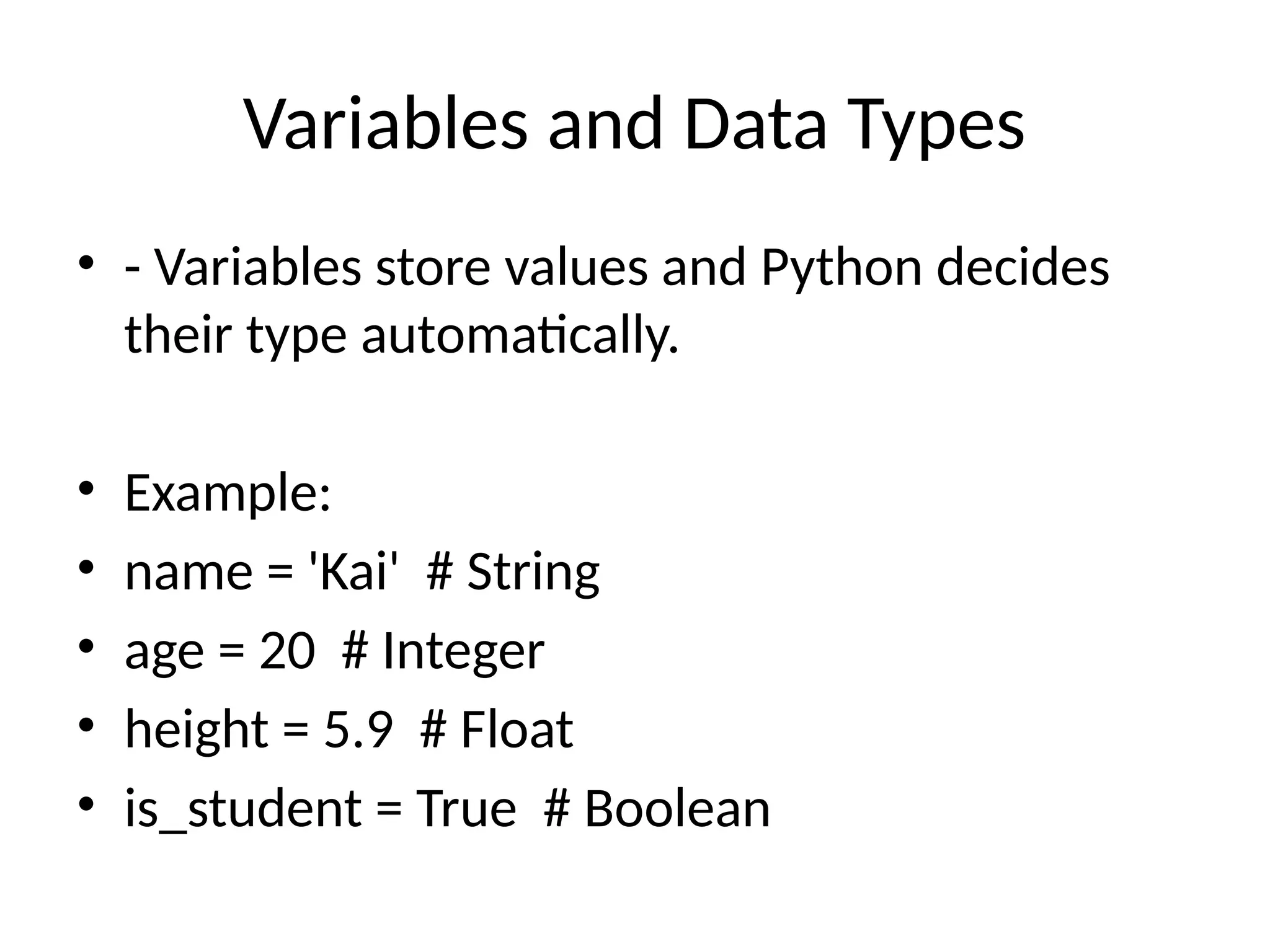 Variables and Data Types
• - Variables store values and Python decides
their type automatically.
• Example:
• name = 'Kai' # String
• age = 20 # Integer
• height = 5.9 # Float
• is_student = True # Boolean
 