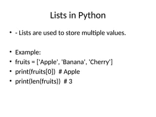 Lists in Python
• - Lists are used to store multiple values.
• Example:
• fruits = ['Apple', 'Banana', 'Cherry']
• print(fruits[0]) # Apple
• print(len(fruits)) # 3
 