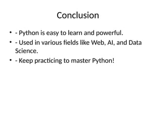 Conclusion
• - Python is easy to learn and powerful.
• - Used in various fields like Web, AI, and Data
Science.
• - Keep practicing to master Python!
 