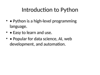 Introduction to Python
• • Python is a high-level programming
language.
• • Easy to learn and use.
• • Popular for data science, AI, web
development, and automation.