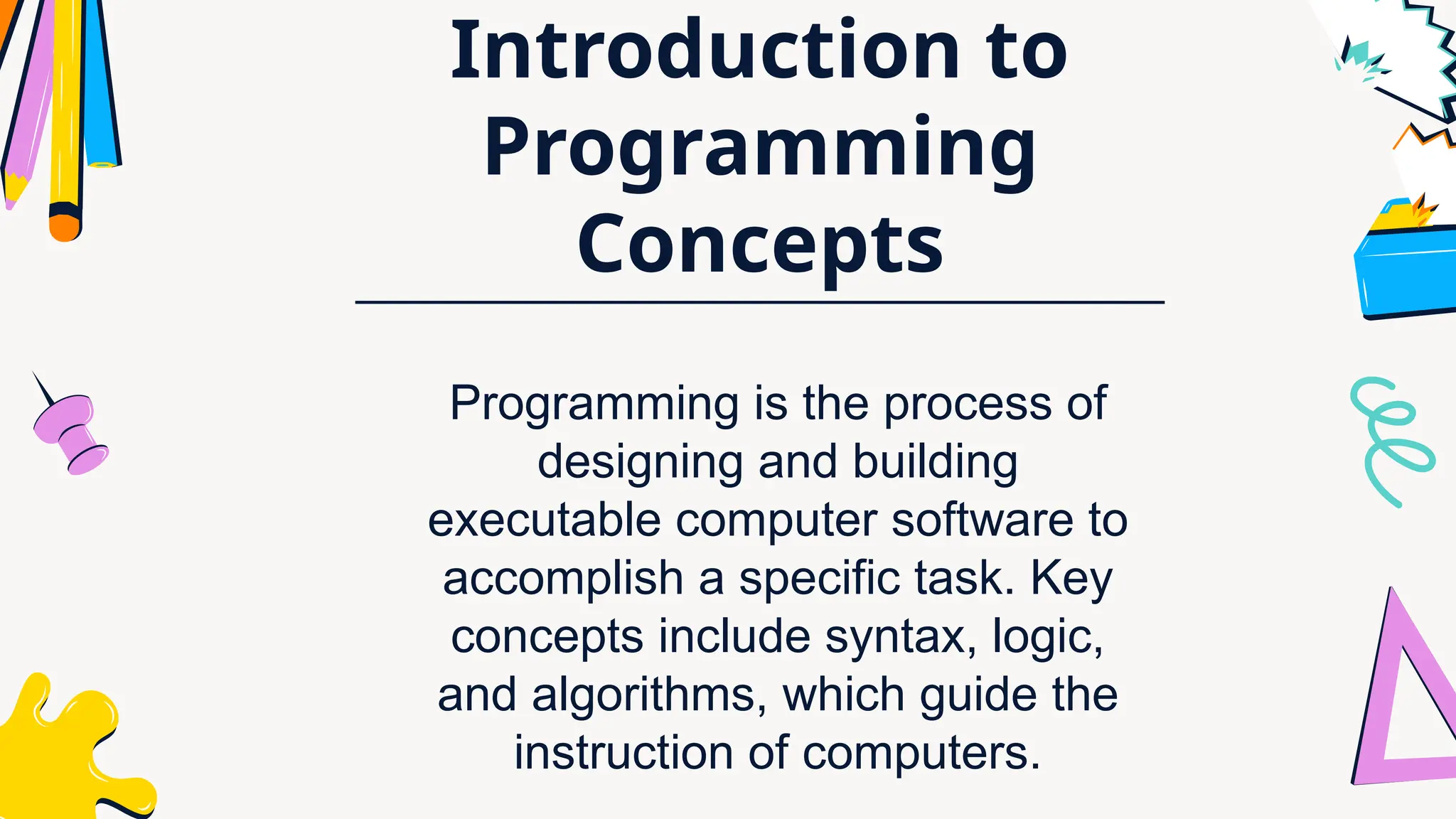 Introduction to
Programming
Concepts
Programming is the process of
designing and building
executable computer software to
accomplish a specific task. Key
concepts include syntax, logic,
and algorithms, which guide the
instruction of computers.
 
