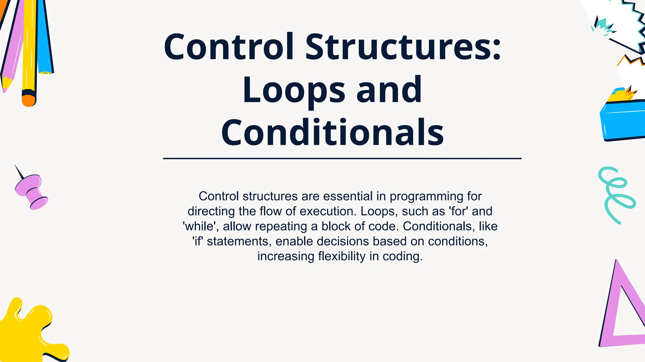 Control Structures:
Loops and
Conditionals
Control structures are essential in programming for
directing the flow of execution. Loops, such as 'for' and
'while', allow repeating a block of code. Conditionals, like
'if' statements, enable decisions based on conditions,
increasing flexibility in coding.
 