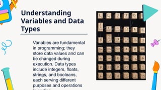 Understanding
Variables and Data
Types
Variables are fundamental
in programming; they
store data values and can
be changed during
execution. Data types
include integers, floats,
strings, and booleans,
each serving different
purposes and operations
 