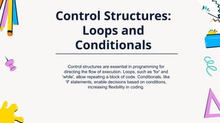 Control Structures:
Loops and
Conditionals
Control structures are essential in programming for
directing the flow of execution. Loops, such as 'for' and
'while', allow repeating a block of code. Conditionals, like
'if' statements, enable decisions based on conditions,
increasing flexibility in coding.
 