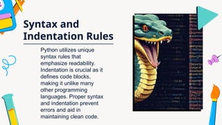 Syntax and
Indentation Rules
Python utilizes unique
syntax rules that
emphasize readability.
Indentation is crucial as it
defines code blocks,
making it unlike many
other programming
languages. Proper syntax
and indentation prevent
errors and aid in
maintaining clean code.
 