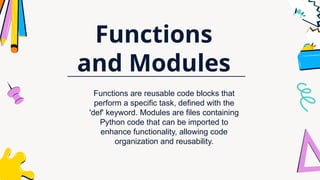 Functions
and Modules
Functions are reusable code blocks that
perform a specific task, defined with the
'def' keyword. Modules are files containing
Python code that can be imported to
enhance functionality, allowing code
organization and reusability.
 