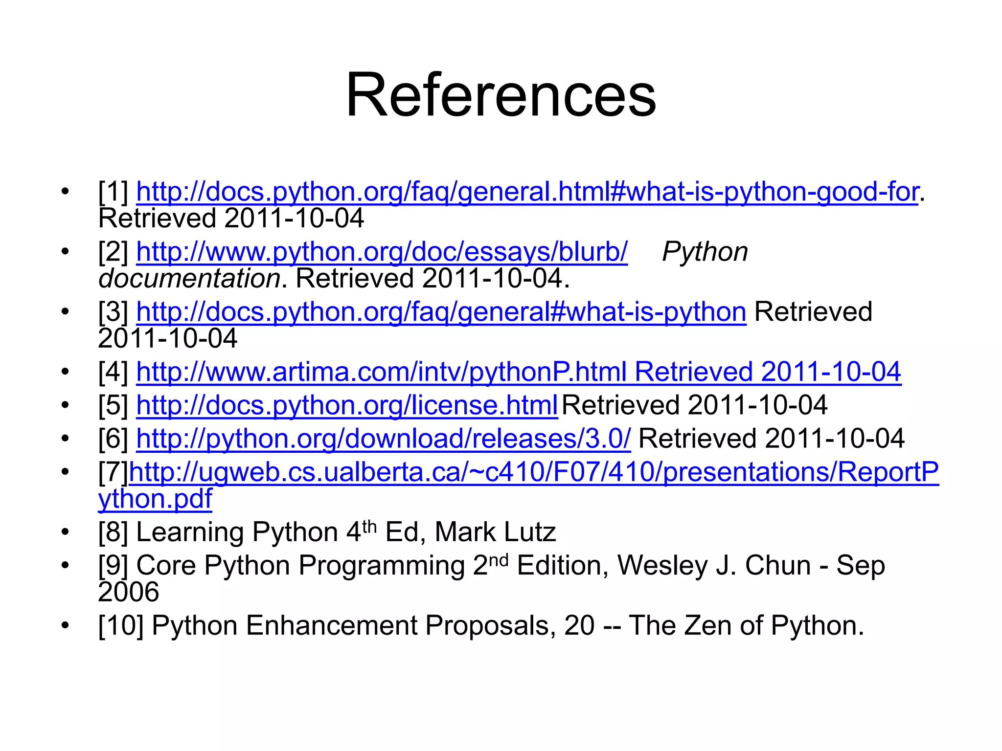 References
• [1] http://docs.python.org/faq/general.html#what-is-python-good-for.
  Retrieved 2011-10-04
• [2] http://www.python.org/doc/essays/blurb/ Python
  documentation. Retrieved 2011-10-04.
• [3] http://docs.python.org/faq/general#what-is-python Retrieved
  2011-10-04
• [4] http://www.artima.com/intv/pythonP.html Retrieved 2011-10-04
• [5] http://docs.python.org/license.html Retrieved 2011-10-04
• [6] http://python.org/download/releases/3.0/ Retrieved 2011-10-04
• [7]http://ugweb.cs.ualberta.ca/~c410/F07/410/presentations/ReportP
  ython.pdf
• [8] Learning Python 4th Ed, Mark Lutz
• [9] Core Python Programming 2nd Edition, Wesley J. Chun - Sep
  2006
• [10] Python Enhancement Proposals, 20 -- The Zen of Python.
 