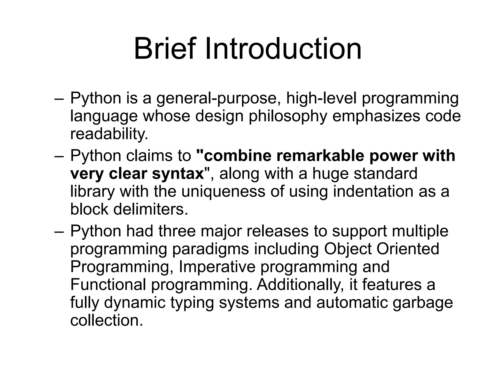 Brief Introduction
– Python is a general-purpose, high-level programming
  language whose design philosophy emphasizes code
  readability.
– Python claims to "combine remarkable power with
  very clear syntax", along with a huge standard
  library with the uniqueness of using indentation as a
  block delimiters.
– Python had three major releases to support multiple
  programming paradigms including Object Oriented
  Programming, Imperative programming and
  Functional programming. Additionally, it features a
  fully dynamic typing systems and automatic garbage
  collection.
 