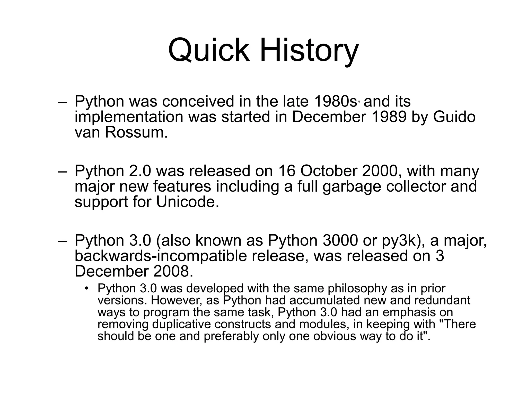 Quick History
– Python was conceived in the late 1980s, and its
  implementation was started in December 1989 by Guido
  van Rossum.

– Python 2.0 was released on 16 October 2000, with many
  major new features including a full garbage collector and
  support for Unicode.

– Python 3.0 (also known as Python 3000 or py3k), a major,
  backwards-incompatible release, was released on 3
  December 2008.
   • Python 3.0 was developed with the same philosophy as in prior
     versions. However, as Python had accumulated new and redundant
     ways to program the same task, Python 3.0 had an emphasis on
     removing duplicative constructs and modules, in keeping with "There
     should be one and preferably only one obvious way to do it".
 