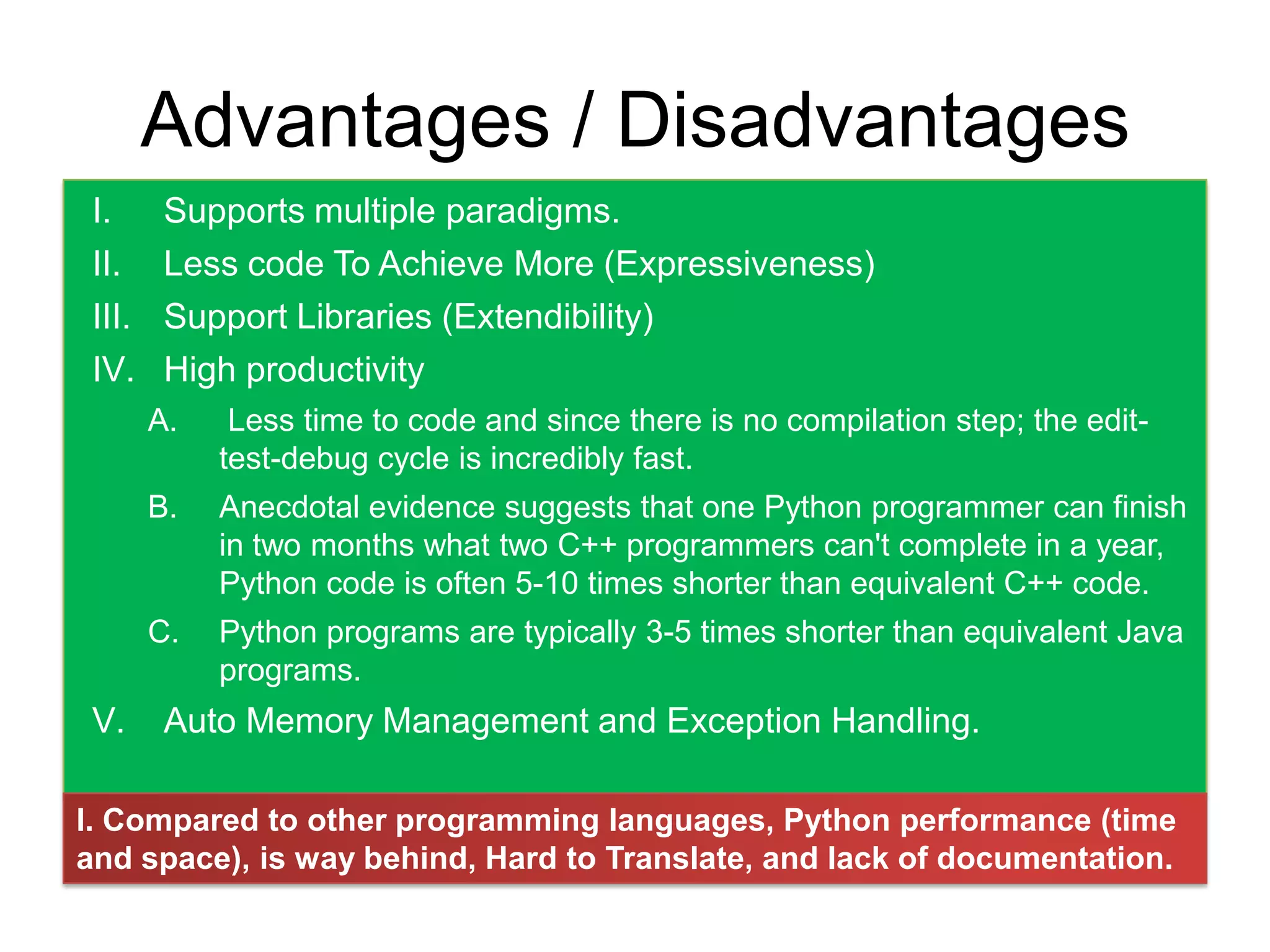 Advantages / Disadvantages
 I.      Supports multiple paradigms.
 II.     Less code To Achieve More (Expressiveness)
 III.    Support Libraries (Extendibility)
 IV.     High productivity
        A.    Less time to code and since there is no compilation step; the edit-
             test-debug cycle is incredibly fast.
        B.   Anecdotal evidence suggests that one Python programmer can finish
             in two months what two C++ programmers can't complete in a year,
             Python code is often 5-10 times shorter than equivalent C++ code.
        C.   Python programs are typically 3-5 times shorter than equivalent Java
             programs.
 V.      Auto Memory Management and Exception Handling.

I. Compared to other programming languages, Python performance (time
and space), is way behind, Hard to Translate, and lack of documentation.
 