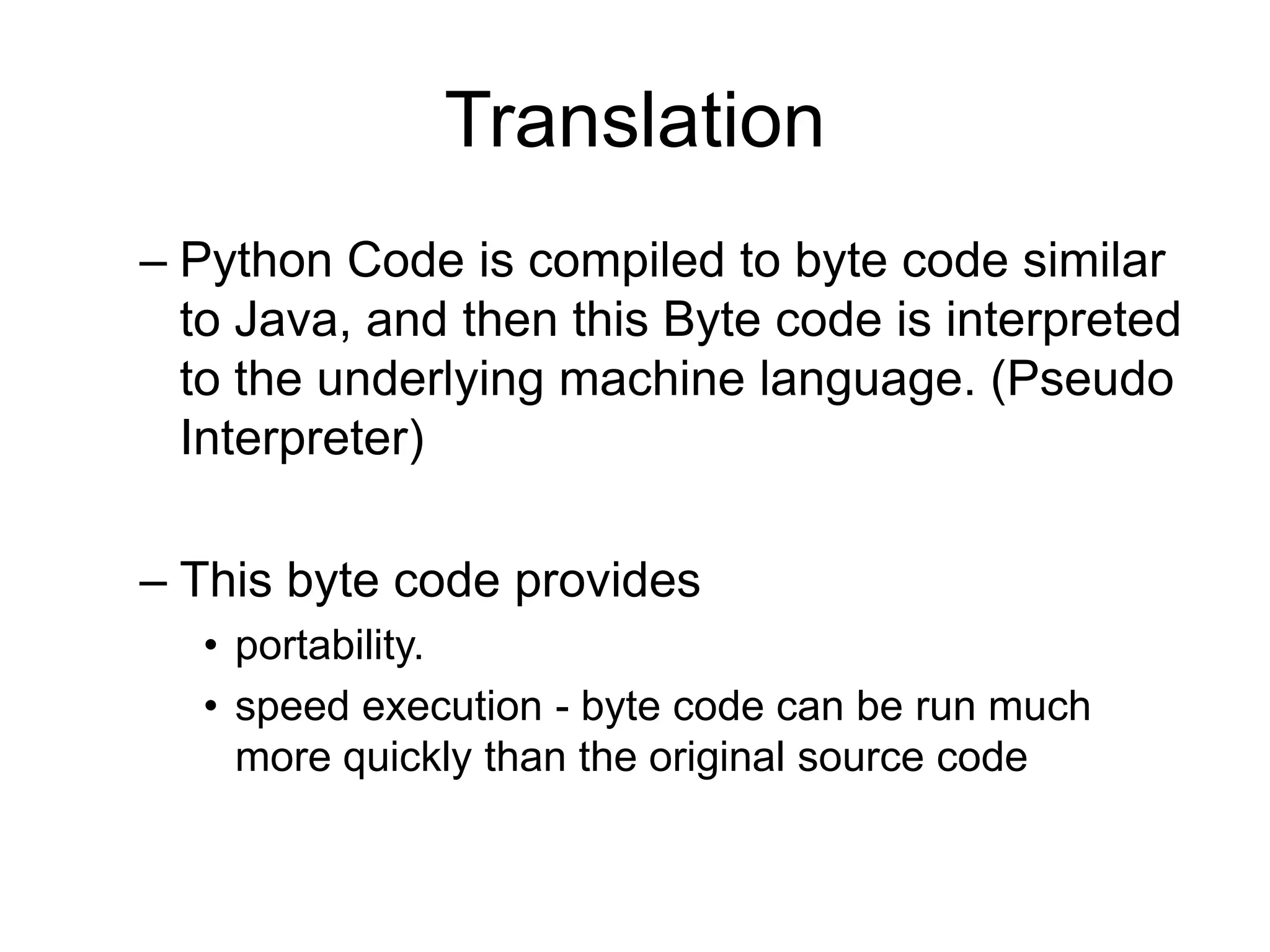 Translation
– Python Code is compiled to byte code similar
  to Java, and then this Byte code is interpreted
  to the underlying machine language. (Pseudo
  Interpreter)

– This byte code provides
  • portability.
  • speed execution - byte code can be run much
    more quickly than the original source code
 