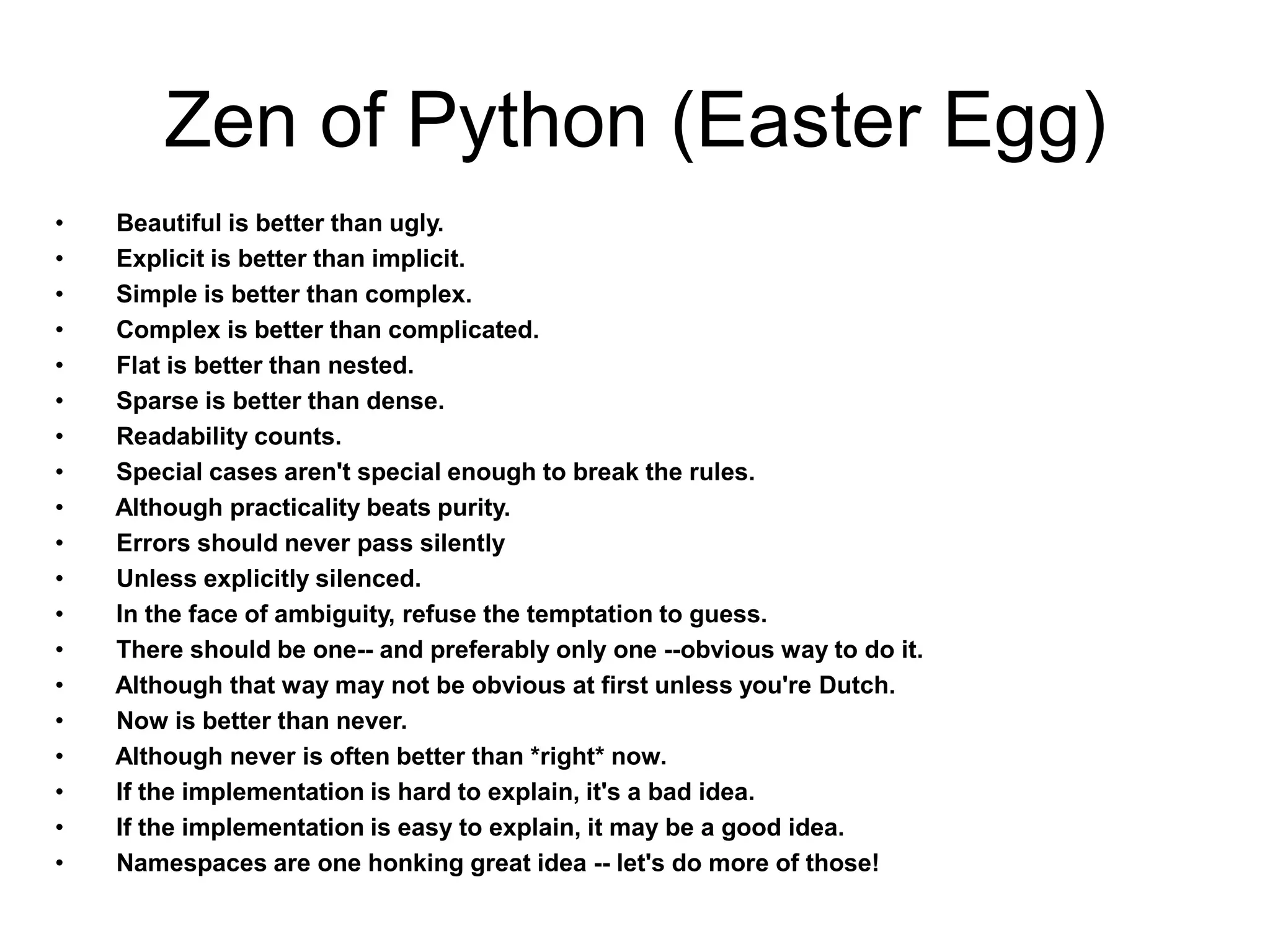 Zen of Python (Easter Egg)
•   Beautiful is better than ugly.
•   Explicit is better than implicit.
•   Simple is better than complex.
•   Complex is better than complicated.
•   Flat is better than nested.
•   Sparse is better than dense.
•   Readability counts.
•   Special cases aren't special enough to break the rules.
•   Although practicality beats purity.
•   Errors should never pass silently
•   Unless explicitly silenced.
•   In the face of ambiguity, refuse the temptation to guess.
•   There should be one-- and preferably only one --obvious way to do it.
•   Although that way may not be obvious at first unless you're Dutch.
•   Now is better than never.
•   Although never is often better than *right* now.
•   If the implementation is hard to explain, it's a bad idea.
•   If the implementation is easy to explain, it may be a good idea.
•   Namespaces are one honking great idea -- let's do more of those!
 