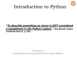 Introduction to Python


“To describe something as clever is NOT considered
a compliment in the Python culture.” Alex Martelli, Python
Cookbook (2nd ed., p. 230)




                        Prepared by:
       Amgad Mohamed | Hussein Mohamed | Yasser Mohsen
 