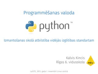 Programmēšanas valoda

Izmantošanas skolā atbilstība vidējās izglītības standartam

Kalvis Kincis
Rīgas 6. vidusskola
LatSTE, 2013. gada 1. novembrī Linux centrā

 