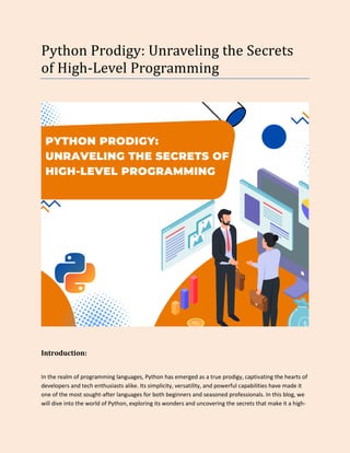 Python Prodigy: Unraveling the Secrets
of High-Level Programming
Introduction:
In the realm of programming languages, Python has emerged as a true prodigy, captivating the hearts of
developers and tech enthusiasts alike. Its simplicity, versatility, and powerful capabilities have made it
one of the most sought-after languages for both beginners and seasoned professionals. In this blog, we
will dive into the world of Python, exploring its wonders and uncovering the secrets that make it a high-
 