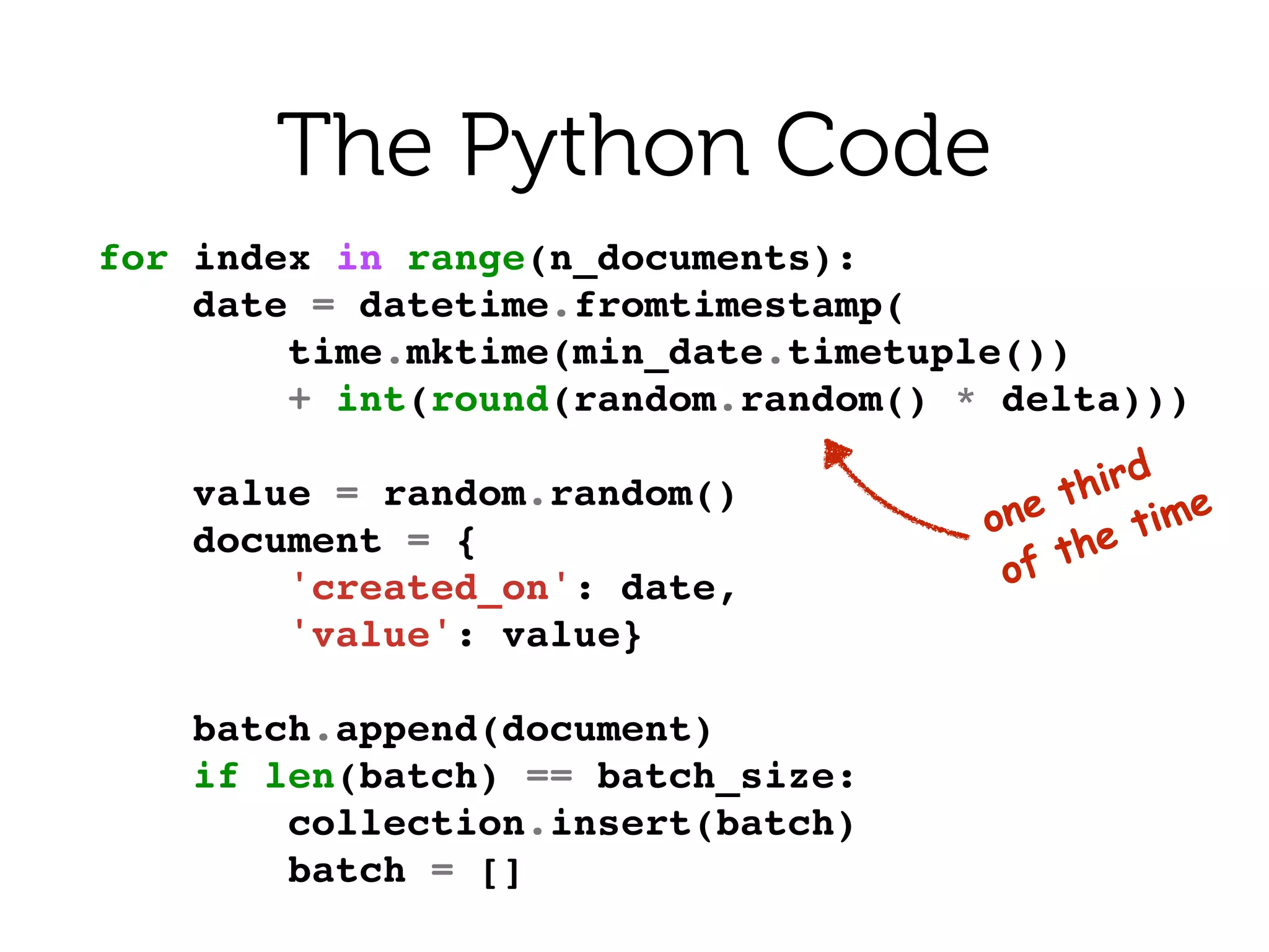 for index in range(n_documents):!
date = datetime.fromtimestamp(!
time.mktime(min_date.timetuple())!
+ int(round(random.random() * delta)))!
!
value = random.random()!
document = {!
'created_on': date,!
'value': value}!
!
batch.append(document)!
if len(batch) == batch_size:!
collection.insert(batch)!
batch = []!
The Python Code
one third 
of the time
 