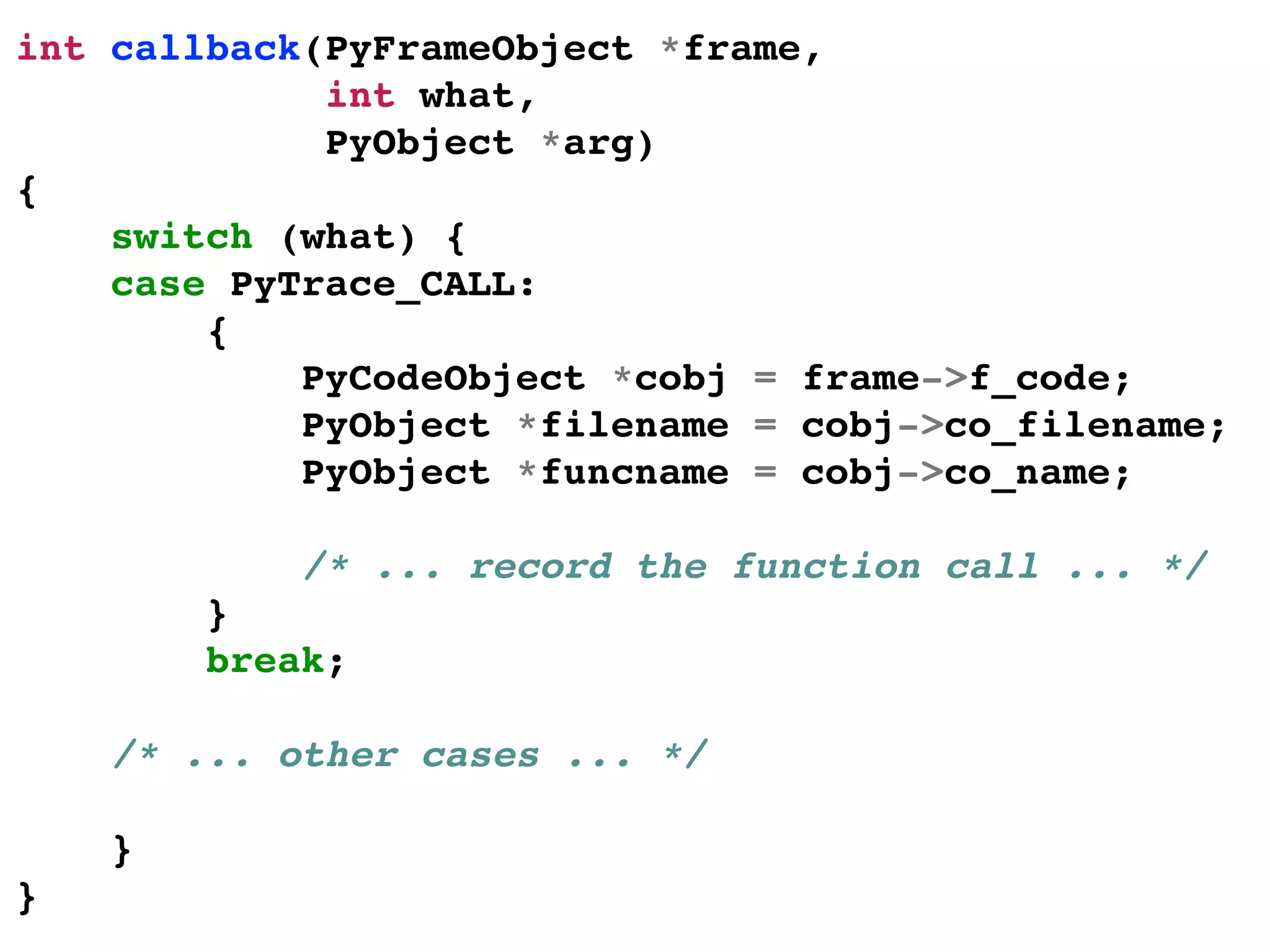 int callback(PyFrameObject *frame,!
int what,!
PyObject *arg)!
{!
switch (what) {!
case PyTrace_CALL:!
{!
PyCodeObject *cobj = frame->f_code;!
PyObject *filename = cobj->co_filename;!
PyObject *funcname = cobj->co_name;!
!
/* ... record the function call ... */!
}!
break;!
!
/* ... other cases ... */!
!
}!
}!
 