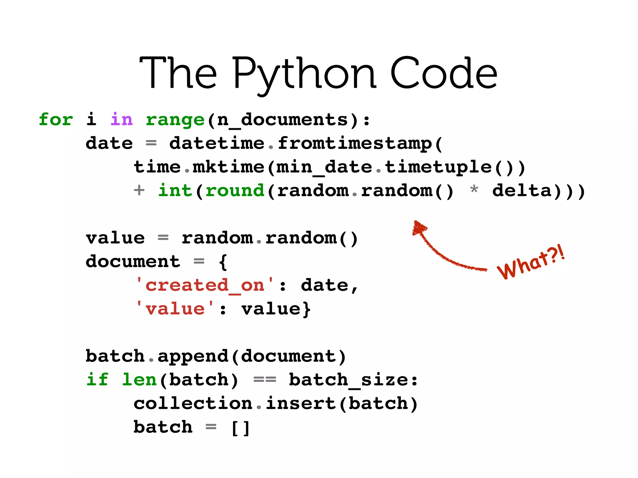 What?!
The Python Code
for i in range(n_documents):!
date = datetime.fromtimestamp(!
time.mktime(min_date.timetuple())!
+ int(round(random.random() * delta)))!
!
value = random.random()!
document = {!
'created_on': date,!
'value': value}!
!
batch.append(document)!
if len(batch) == batch_size:!
collection.insert(batch)!
batch = []!
 